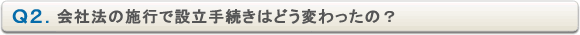 Ｑ２．会社法の施行で設立手続きはどう変わったの？